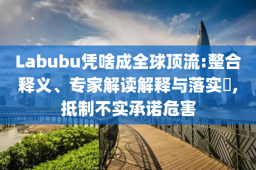 Labubu憑啥成全球頂流:整合釋義、專家解讀解釋與落實?,抵制不實承諾危害