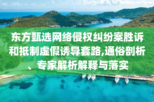 東方甄選網絡侵權糾紛案勝訴和抵制虛假誘導套路,通俗剖析、專家解析解釋與落實