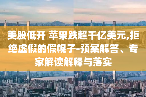 美股低開 蘋果跌超千億美元,拒絕虛假的假幌子-預案解答、專家解讀解釋與落實