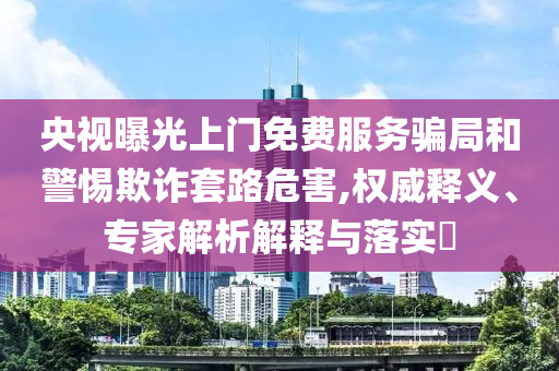 央視曝光上門免費服務騙局和警惕欺詐套路危害,權威釋義、專家解析解釋與落實?