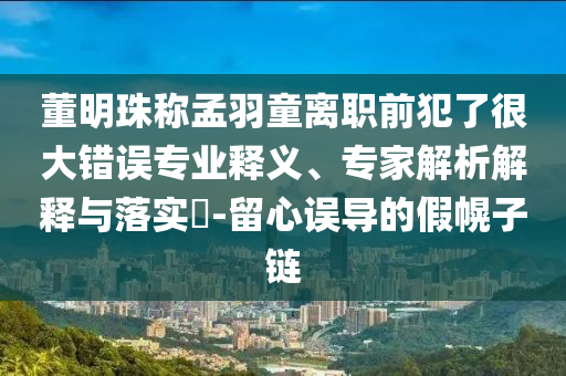 董明珠稱孟羽童離職前犯了很大錯誤專業(yè)釋義、專家解析解釋與落實?-留心誤導的假幌子鏈