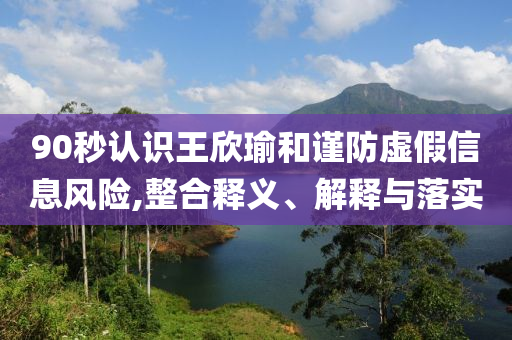 90秒認識王欣瑜和謹防虛假信息風險,整合釋義、解釋與落實