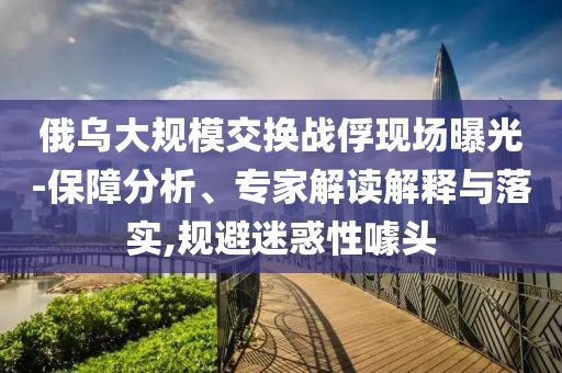 俄烏大規(guī)模交換戰(zhàn)俘現(xiàn)場曝光-保障分析、專家解讀解釋與落實,規(guī)避迷惑性噱頭