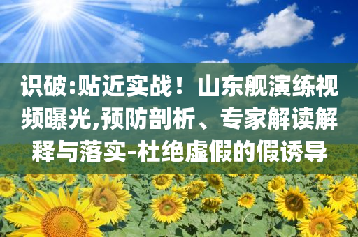 識破:貼近實戰(zhàn)！山東艦演練視頻曝光,預防剖析、專家解讀解釋與落實-杜絕虛假的假誘導