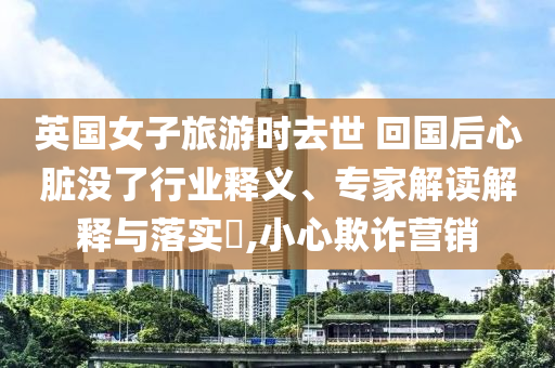 英國女子旅游時去世 回國后心臟沒了行業(yè)釋義、專家解讀解釋與落實?,小心欺詐營銷