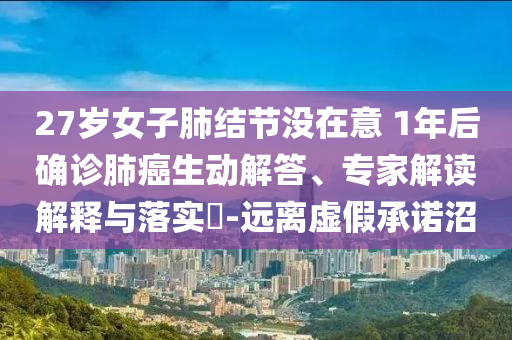 27歲女子肺結(jié)節(jié)沒在意 1年后確診肺癌生動解答、專家解讀解釋與落實?-遠離虛假承諾沼