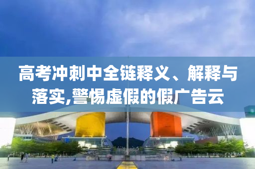 高考沖刺中全鏈釋義、解釋與落實(shí),警惕虛假的假廣告云