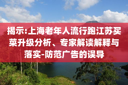 揭示:上海老年人流行跑江蘇買菜升級分析、專家解讀解釋與落實(shí)-防范廣告的誤導(dǎo)