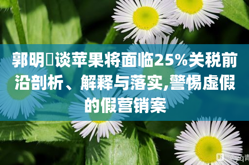 郭明錤談蘋果將面臨25%關(guān)稅前沿剖析、解釋與落實,警惕虛假的假營銷案