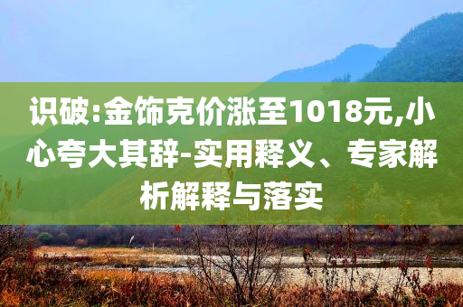 識破:金飾克價漲至1018元,小心夸大其辭-實用釋義、專家解析解釋與落實
