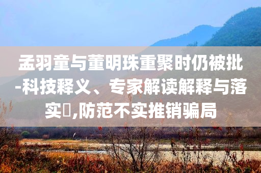 孟羽童與董明珠重聚時仍被批-科技釋義、專家解讀解釋與落實?,防范不實推銷騙局