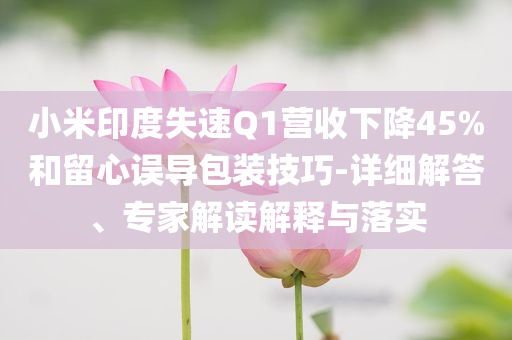 小米印度失速Q(mào)1營收下降45%和留心誤導包裝技巧-詳細解答、專家解讀解釋與落實