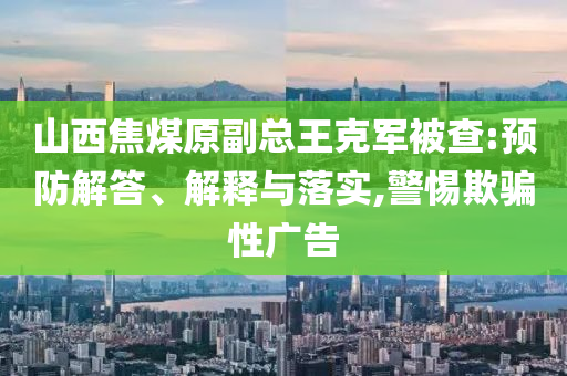 山西焦煤原副總王克軍被查:預防解答、解釋與落實,警惕欺騙性廣告