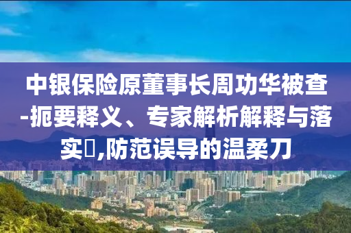 中銀保險原董事長周功華被查-扼要釋義、專家解析解釋與落實?,防范誤導的溫柔刀