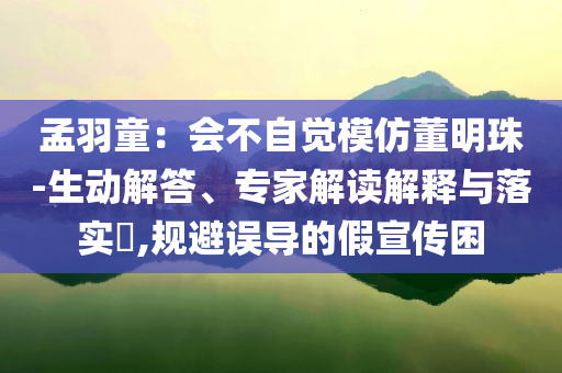 孟羽童：會不自覺模仿董明珠-生動解答、專家解讀解釋與落實?,規(guī)避誤導的假宣傳困