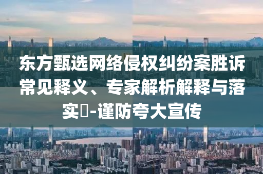 東方甄選網(wǎng)絡侵權(quán)糾紛案勝訴常見釋義、專家解析解釋與落實?-謹防夸大宣傳