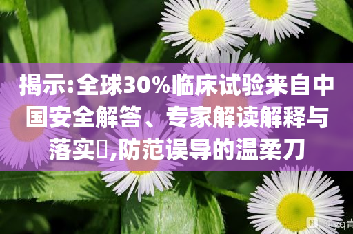 揭示:全球30%臨床試驗來自中國安全解答、專家解讀解釋與落實?,防范誤導的溫柔刀