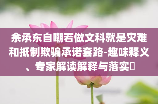 余承東自嘲若做文科就是災難和抵制欺騙承諾套路-趣味釋義、專家解讀解釋與落實?