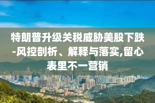 特朗普升級(jí)關(guān)稅威脅美股下跌-風(fēng)控剖析、解釋與落實(shí),留心表里不一營(yíng)銷