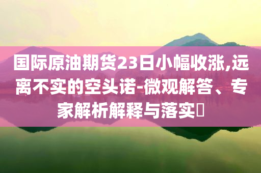 國(guó)際原油期貨23日小幅收漲,遠(yuǎn)離不實(shí)的空頭諾-微觀解答、專家解析解釋與落實(shí)?