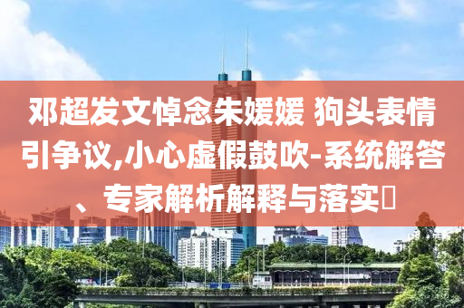 鄧超發文悼念朱媛媛 狗頭表情引爭議,小心虛假鼓吹-系統解答、專家解析解釋與落實?
