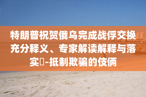 特朗普祝賀俄烏完成戰(zhàn)俘交換充分釋義、專家解讀解釋與落實(shí)?-抵制欺騙的伎倆