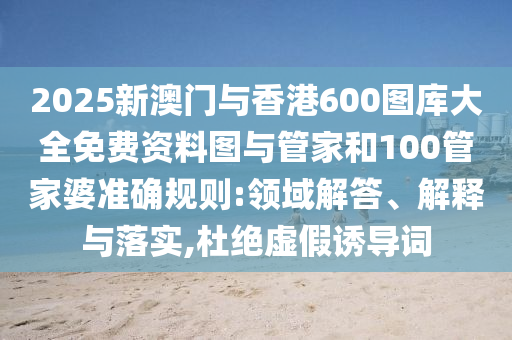2025新澳門與香港600圖庫大全免費資料圖與管家和100管家婆準確規則:領域解答、解釋與落實,杜絕虛假誘導詞