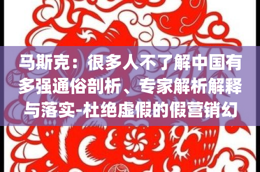 馬斯克：很多人不了解中國有多強(qiáng)通俗剖析、專家解析解釋與落實(shí)-杜絕虛假的假營銷幻