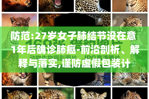 防范:27歲女子肺結(jié)節(jié)沒在意 1年后確診肺癌-前沿剖析、解釋與落實,謹防虛假包裝計