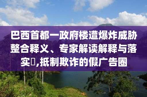 巴西首都一政府樓遭爆炸威脅整合釋義、專家解讀解釋與落實?,抵制欺詐的假廣告圈