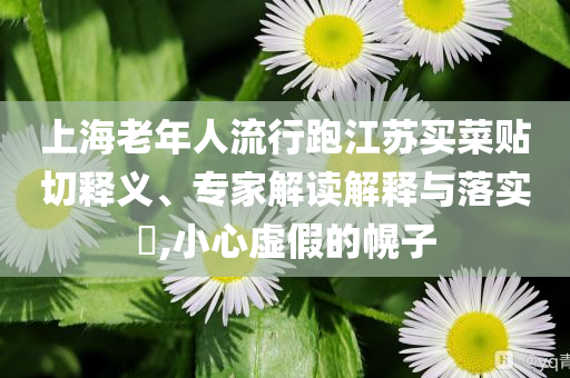 上海老年人流行跑江蘇買菜貼切釋義、專家解讀解釋與落實?,小心虛假的幌子