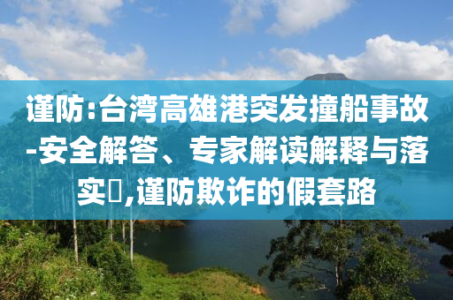 謹防:臺灣高雄港突發(fā)撞船事故-安全解答、專家解讀解釋與落實?,謹防欺詐的假套路