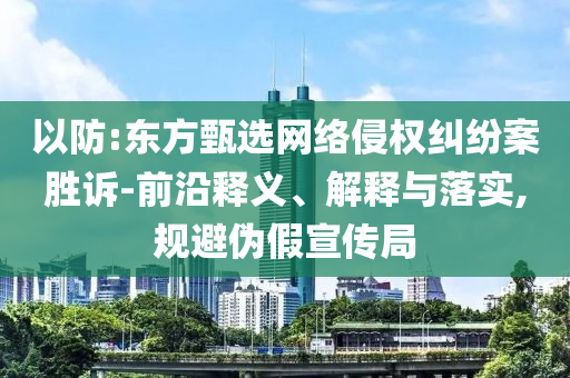 以防:東方甄選網絡侵權糾紛案勝訴-前沿釋義、解釋與落實,規(guī)避偽假宣傳局