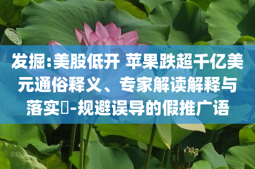 發(fā)掘:美股低開 蘋果跌超千億美元通俗釋義、專家解讀解釋與落實?-規(guī)避誤導的假推廣語