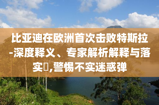 比亞迪在歐洲首次擊敗特斯拉-深度釋義、專家解析解釋與落實?,警惕不實迷惑彈