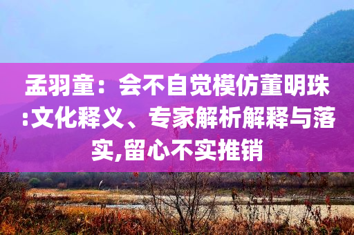 孟羽童：會(huì)不自覺模仿董明珠:文化釋義、專家解析解釋與落實(shí),留心不實(shí)推銷