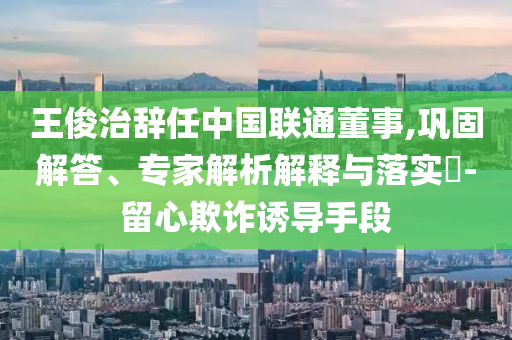 王俊治辭任中國聯通董事,鞏固解答、專家解析解釋與落實?-留心欺詐誘導手段