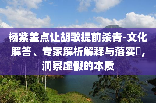 楊紫差點讓胡歌提前殺青-文化解答、專家解析解釋與落實?,洞察虛假的本質