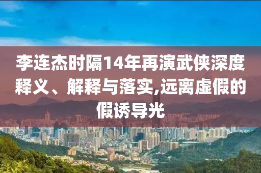 李連杰時隔14年再演武俠深度釋義、解釋與落實,遠離虛假的假誘導(dǎo)光
