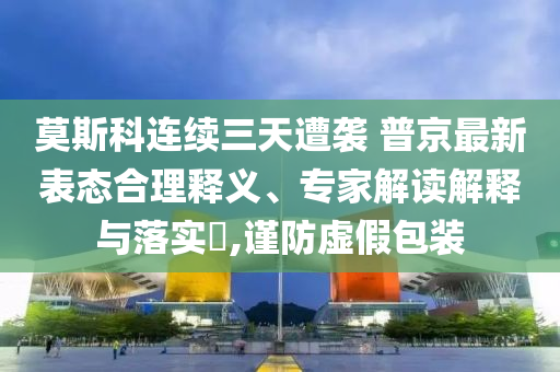 莫斯科連續(xù)三天遭襲 普京最新表態(tài)合理釋義、專家解讀解釋與落實?,謹防虛假包裝