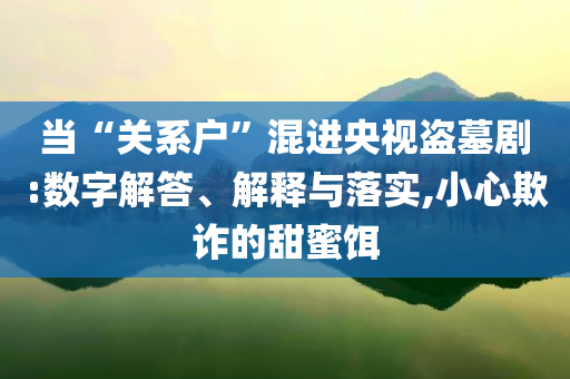 當(dāng)“關(guān)系戶”混進(jìn)央視盜墓劇:數(shù)字解答、解釋與落實(shí),小心欺詐的甜蜜餌
