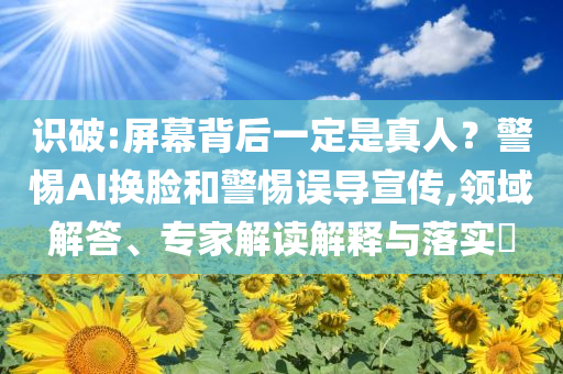 識破:屏幕背后一定是真人？警惕AI換臉和警惕誤導(dǎo)宣傳,領(lǐng)域解答、專家解讀解釋與落實(shí)?