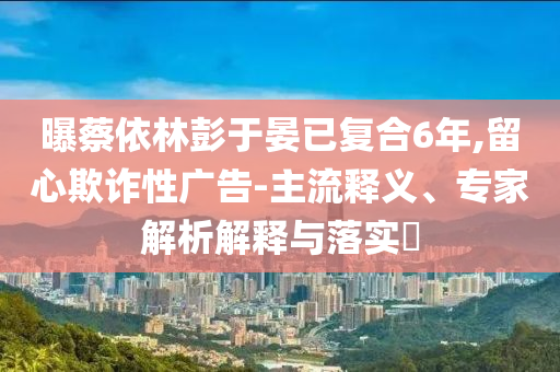 曝蔡依林彭于晏已復(fù)合6年,留心欺詐性廣告-主流釋義、專家解析解釋與落實(shí)?
