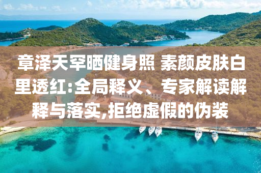 章澤天罕曬健身照 素顏皮膚白里透紅:全局釋義、專家解讀解釋與落實,拒絕虛假的偽裝