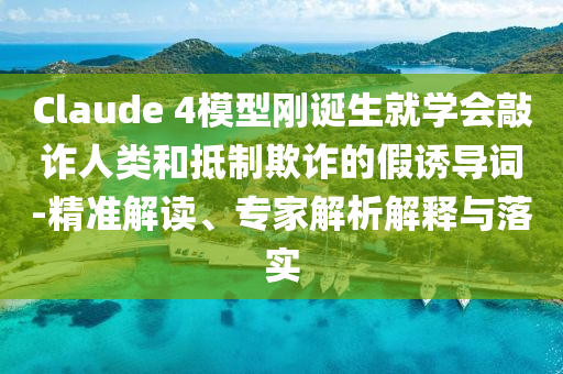Claude 4模型剛誕生就學會敲詐人類和抵制欺詐的假誘導詞-精準解讀、專家解析解釋與落實