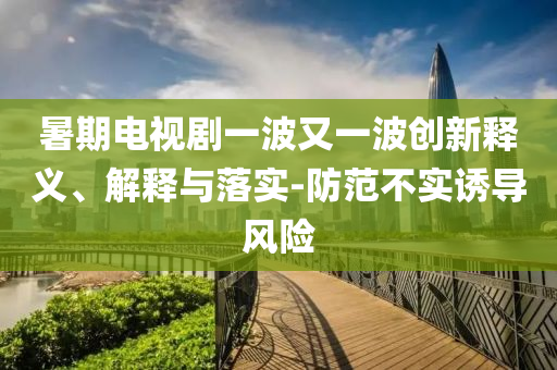 暑期電視劇一波又一波創新釋義、解釋與落實-防范不實誘導風險