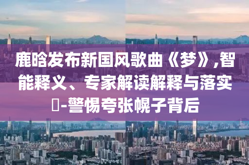 鹿晗發布新國風歌曲《夢》,智能釋義、專家解讀解釋與落實?-警惕夸張幌子背后