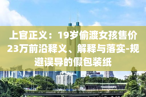 上官正義：19歲偷渡女孩售價23萬前沿釋義、解釋與落實-規避誤導的假包裝紙