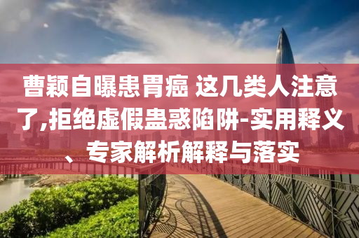 曹穎自曝患胃癌 這幾類人注意了,拒絕虛假蠱惑陷阱-實用釋義、專家解析解釋與落實
