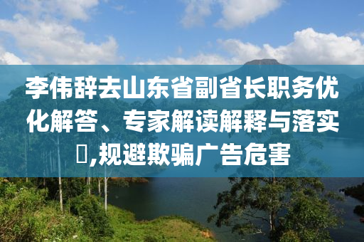 李偉辭去山東省副省長職務(wù)優(yōu)化解答、專家解讀解釋與落實?,規(guī)避欺騙廣告危害
